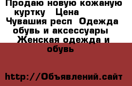 Продаю новую кожаную куртку › Цена ­ 4 000 - Чувашия респ. Одежда, обувь и аксессуары » Женская одежда и обувь   
